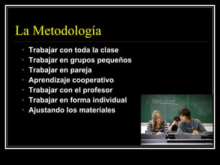 La Metodología Trabajar con toda la clase Trabajar en grupos pequeños Trabajar en pareja Aprendizaje cooperativo Trabajar con el profesor Trabajar en forma individual Ajustando los materiales 