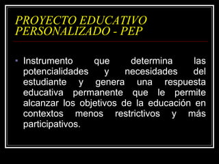 PROYECTO EDUCATIVO PERSONALIZADO - PEP Instrumento que determina las potencialidades y necesidades del estudiante y genera una respuesta educativa permanente que le permite alcanzar los objetivos de la educación en contextos menos restrictivos y más participativos.  