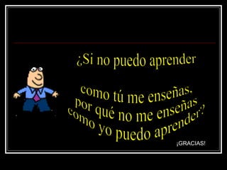 ¿Si no puedo aprender como tú me enseñas,  por qué no me enseñas  como yo puedo aprender? ¡GRACIAS! 