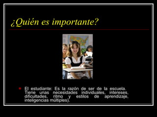 ¿Quién es importante? El estudiante: Es la razón de ser de la escuela.  Tiene unas necesidades individuales, intereses, dificultades, ritmo y estilos de aprendizaje, inteligencias múltiples). 