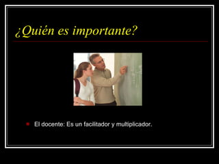 ¿Quién es importante? El docente: Es un facilitador y multiplicador. 