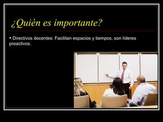 ¿Quién es importante? Directivos docentes: Facilitan espacios y tiempos, son líderes proactivos. 