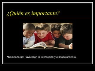 ¿Quién es importante? Compañeros: Favorecen la interacción y el modelamiento. 