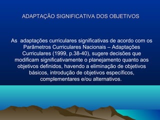 ADAPTAÇÃO SIGNIFICATIVA DOS OBJETIVOS



As adaptações curriculares significativas de acordo com os
    Parâmetros Curriculares Nacionais – Adaptações
    Curriculares (1999, p.38-40), sugere decisões que
 modificam significativamente o planejamento quanto aos
  objetivos definidos, havendo a eliminação de objetivos
       básicos, introdução de objetivos específicos,
            complementares e/ou alternativos.
 