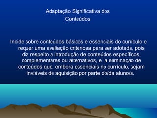 Adaptação Significativa dos
                      Conteúdos



Incide sobre conteúdos básicos e essenciais do currículo e
    requer uma avaliação criteriosa para ser adotada, pois
      diz respeito a introdução de conteúdos específicos,
      complementares ou alternativos, e a eliminação de
    conteúdos que, embora essenciais no currículo, sejam
        inviáveis de aquisição por parte do/da aluno/a.
 