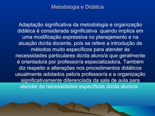 Metodologia e Didática


  Adaptação significativa da metodologia e organização
 didática é considerada significativa quando implica em
    uma modificação expressiva no planejamento e na
  atuação do/da docente, pois se refere a introdução de
        métodos muito específicos para atender às
necessidades particulares do/da aluno/a que geralmente
 é orientado/a por professor/a especializado/a. Também
  diz respeito a alterações nos procedimentos didáticos
usualmente adotados pelo/a professor/a e a organização
   significativamente diferenciada da sala de aula para
   atender às necessidades específicas do/da aluno/a.
 