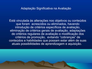 Adaptação Significativa na Avaliação


Está vinculada às alterações nos objetivos ou conteúdos
      que foram acrescidos ou eliminados, havendo
     introdução de critérios específicos de avaliação,
 eliminação de critérios gerais de avaliação, adaptações
  de critérios regulares de avaliação e modificação dos
     critérios de promoção, evitando “cobranças” de
conteúdos e habilidades que possam estar além de suas
  atuais possibilidades de aprendizagem e aquisição.
 