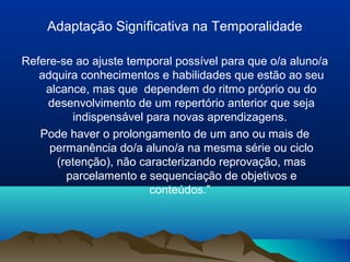 Adaptação Significativa na Temporalidade

Refere-se ao ajuste temporal possível para que o/a aluno/a
   adquira conhecimentos e habilidades que estão ao seu
    alcance, mas que dependem do ritmo próprio ou do
     desenvolvimento de um repertório anterior que seja
         indispensável para novas aprendizagens.
   Pode haver o prolongamento de um ano ou mais de
     permanência do/a aluno/a na mesma série ou ciclo
      (retenção), não caracterizando reprovação, mas
        parcelamento e sequenciação de objetivos e
                        conteúdos.”
 