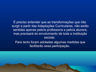 É preciso entender que as transformações que irão
surgir a partir das Adaptações Curriculares, não serão
 sentidas apenas pelo/a professor/a e pelo/a aluno/a,
 mas precisará do envolvimento de toda a instituição
                          escolar.
  Para tanto foram adotadas algumas medidas que
              facilitarão essa participação.
 