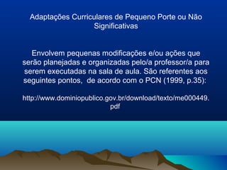 Adaptações Curriculares de Pequeno Porte ou Não
                   Significativas


   Envolvem pequenas modificações e/ou ações que
serão planejadas e organizadas pelo/a professor/a para
serem executadas na sala de aula. São referentes aos
seguintes pontos, de acordo com o PCN (1999, p.35):

http://www.dominiopublico.gov.br/download/texto/me000449.
                           pdf
 