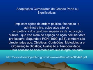 Adaptações Curriculares de Grande Porte ou
                    Significativas


      Implicam ações de ordem política, financeira e
             administrativa, cujos atos são de
   competência dos gestores superiores da educação
 pública, que vão além do espaço de ação peculiar do/a
 professor/a. Segundo o PCN (1999, p.38), também são
 direcionadas aos: Objetivos; Conteúdos; Metodologia e
   Organização Didática; Avaliação e Temporalidade.
  Para acessar ao documento em sua integra, vá para:

http://www.dominiopublico.gov.br/download/texto/me000448.pdf
 