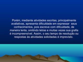 Porém, mediante atividades escritas, principalmente
 avaliativas, apresenta dificuldade em expressar seus
    conhecimentos, pois escreve com dificuldade, de
maneira lenta, omitindo letras e muitas vezes sua grafia
é incompreensível. Assim, o seu tempo de resolução ou
    respostas às atividades solicitadas é imprevisto.
 
