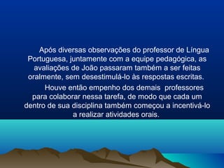 Após diversas observações do professor de Língua
 Portuguesa, juntamente com a equipe pedagógica, as
   avaliações de João passaram também a ser feitas
 oralmente, sem desestimulá-lo às respostas escritas.
      Houve então empenho dos demais professores
  para colaborar nessa tarefa, de modo que cada um
dentro de sua disciplina também começou a incentivá-lo
              a realizar atividades orais.
 