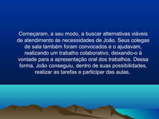 Começaram, a seu modo, a buscar alternativas viáveis
de atendimento às necessidades de João. Seus colegas
   de sala também foram convocados e o ajudavam,
   realizando um trabalho colaborativo, deixando-o à
vontade para a apresentação oral dos trabalhos. Dessa
 forma, João conseguiu, dentro de suas possibilidades,
        realizar as tarefas e participar das aulas.
 