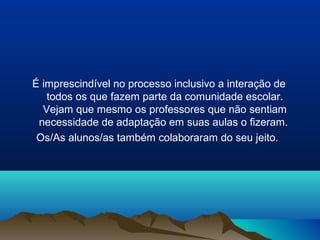 É imprescindível no processo inclusivo a interação de
   todos os que fazem parte da comunidade escolar.
  Vejam que mesmo os professores que não sentiam
 necessidade de adaptação em suas aulas o fizeram.
 Os/As alunos/as também colaboraram do seu jeito.
 