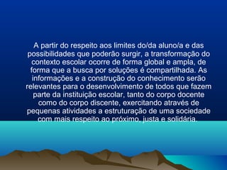 A partir do respeito aos limites do/da aluno/a e das
 possibilidades que poderão surgir, a transformação do
   contexto escolar ocorre de forma global e ampla, de
  forma que a busca por soluções é compartilhada. As
   informações e a construção do conhecimento serão
relevantes para o desenvolvimento de todos que fazem
    parte da instituição escolar, tanto do corpo docente
     como do corpo discente, exercitando através de
pequenas atividades a estruturação de uma sociedade
     com mais respeito ao próximo, justa e solidária.
 