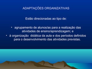 ADAPTAÇÕES ORGANIZATIVAS


             Estão direcionadas ao tipo de:

   • agrupamento de alunos/as para a realização das
           atividades de ensino/aprendizagem; e
• à organização didática da aula e dos períodos definidos
     para o desenvolvimento das atividades previstas.
 
