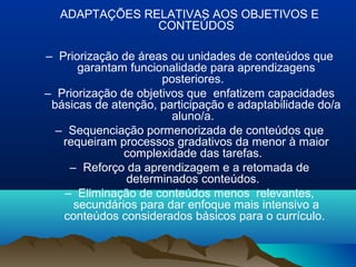 ADAPTAÇÕES RELATIVAS AOS OBJETIVOS E
               CONTEÚDOS

– Priorização de áreas ou unidades de conteúdos que
      garantam funcionalidade para aprendizagens
                      posteriores.
– Priorização de objetivos que enfatizem capacidades
 básicas de atenção, participação e adaptabilidade do/a
                        aluno/a.
  – Sequenciação pormenorizada de conteúdos que
   requeiram processos gradativos da menor à maior
               complexidade das tarefas.
    – Reforço da aprendizagem e a retomada de
               determinados conteúdos.
   – Eliminação de conteúdos menos relevantes,
     secundários para dar enfoque mais intensivo a
   conteúdos considerados básicos para o currículo.
 
