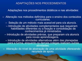 ADAPTAÇÕES NOS PROCEDIMENTOS

    Adaptações nos procedimentos didáticos e nas atividades:

– Alteração nos métodos definidos para o ensino dos conteúdos
                            curriculares.
  – Seleção de um método mais acessível para o/a aluno/a.
  – Introdução de atividades complementares que requeiram
       habilidades diferentes ou a fixação e consolidação de
                  conhecimentos já ministrados.
 – Introdução de atividades prévias, que preparam o/a aluno/a
                   para novas aprendizagens.
  – Introdução de atividades alternativas além das planejadas
    para a turma, enquanto os demais colegas realizam outras
                             atividades.
– Alteração do nível de abstração de uma atividade oferecendo
                         recursos de apoio.
 