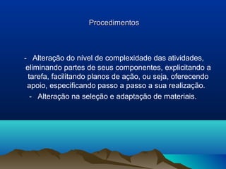 Procedimentos



- Alteração do nível de complexidade das atividades,
 eliminando partes de seus componentes, explicitando a
  tarefa, facilitando planos de ação, ou seja, oferecendo
 apoio, especificando passo a passo a sua realização.
   - Alteração na seleção e adaptação de materiais.
 