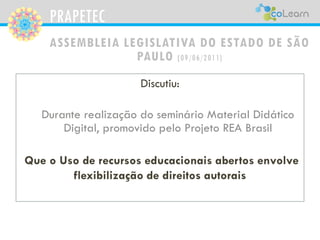PRAPETEC
ASSEMBLEIA LEGISLATIVA DO ESTADO DE SÃO
PAULO (09/06/2011)
Discutiu:
Durante realização do seminário Material Didático
Digital, promovido pelo Projeto REA Brasil
Que o Uso de recursos educacionais abertos envolve
flexibilização de direitos autorais
 