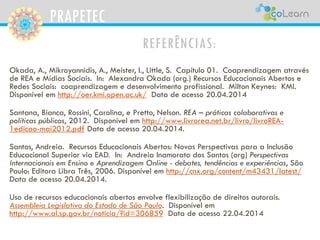 PRAPETEC
REFERÊNCIAS:
Okada, A., Mikroyannidis, A., Meister, I., Little, S. Capítulo 01. Coaprendizagem através
de REA e Mídias Sociais. In: Alexandra Okada (org.) Recursos Educacionais Abertos e
Redes Sociais: coaprendizagem e desenvolvimento profissional. Milton Keynes: KMI.
Disponível em http://oer.kmi.open.ac.uk/ Data de acesso 20.04.2014
Santana, Bianca, Rossini, Carolina, e Pretto, Nelson. REA – práticas colaborativas e
políticas públicas, 2012. Disponível em http://www.livrorea.net.br/livro/livroREA-
1edicao-mai2012.pdf Data de acesso 20.04.2014.
Santos, Andreia. Recursos Educacionais Abertos: Novas Perspectivas para a Inclusão
Educacional Superior via EAD. In: Andreia Inamorato dos Santos (org) Perspectivas
Internacionais em Ensino e Aprendizagem Online - debates, tendências e experiências, São
Paulo: Editora Libra Três, 2006. Disponível em http://cnx.org/content/m43431/latest/
Data de acesso 20.04.2014.
Uso de recursos educacionais abertos envolve flexibilização de direitos autorais.
Assembleia Legislativa do Estado de São Paulo. Disponível em
http://www.al.sp.gov.br/noticia/?id=306859 Data de acesso 22.04.2014
 