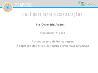 PRAPETEC
O QUÊ QUER DIZER FLEXIBILIZAÇÃO?
No iDicionário Aulete:
Flexibilizar + ação
Abrandamento de leis ou regras
Adaptação destas leis ou regras a uma nova conjuntura
 