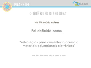 PRAPETEC
O QUÊ QUER DIZER REA?
No iDicionário Aulete:
Foi definida como:
“estratégias para aumentar o acesso a
materiais educacionais eletrônicos”
(Roll, 2005, apud Stover, 2005, in Santos, A., 2006)
 