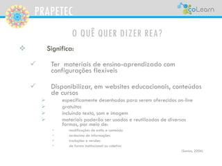 PRAPETEC
O QUÊ QUER DIZER REA?
 Significa:
 Ter materiais de ensino-aprendizado com
configurações flexíveis
 Disponibilizar, em websites educacionais, conteúdos
de cursos
 especificamente desenhados para serem oferecidos on-line
 gratuitos
 incluindo texto, som e imagem
 materiais poderão ser usados e reutilizados de diversas
formas, por meio de:
• modificações de estilo e conteúdo
• acréscimo de informações
• traduções e versões
• de forma institucional ou coletiva
(Santos, 2006)
 