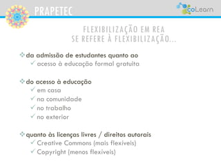 PRAPETEC
FLEXIBILIZAÇÃO EM REA
SE REFERE À FLEXIBILIZAÇÃO...
da admissão de estudantes quanto ao
 acesso à educação formal gratuita
do acesso à educação
 em casa
 na comunidade
 no trabalho
 no exterior
quanto às licenças livres / direitos autorais
 Creative Commons (mais flexíveis)
 Copyright (menos flexíveis)
 