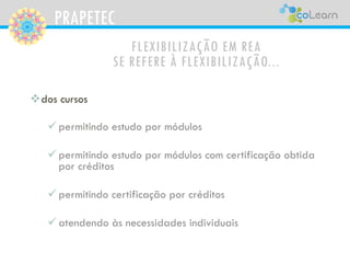 PRAPETEC
FLEXIBILIZAÇÃO EM REA
SE REFERE À FLEXIBILIZAÇÃO...
dos cursos
 permitindo estudo por módulos
 permitindo estudo por módulos com certificação obtida
por créditos
 permitindo certificação por créditos
 atendendo às necessidades individuais
 