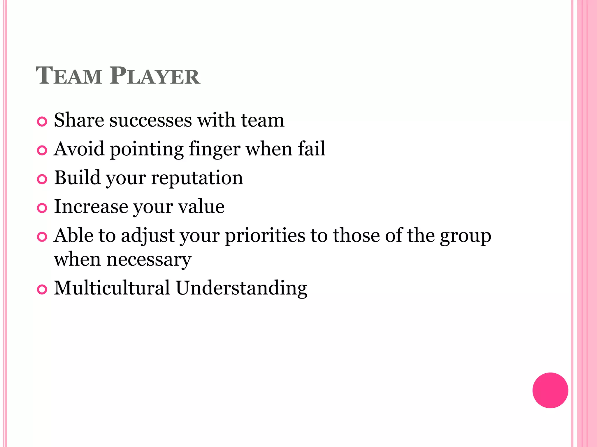 TEAM PLAYER
 Share successes with team
 Avoid pointing finger when fail
 Build your reputation
 Increase your value
 Able to adjust your priorities to those of the group
when necessary
 Multicultural Understanding
 