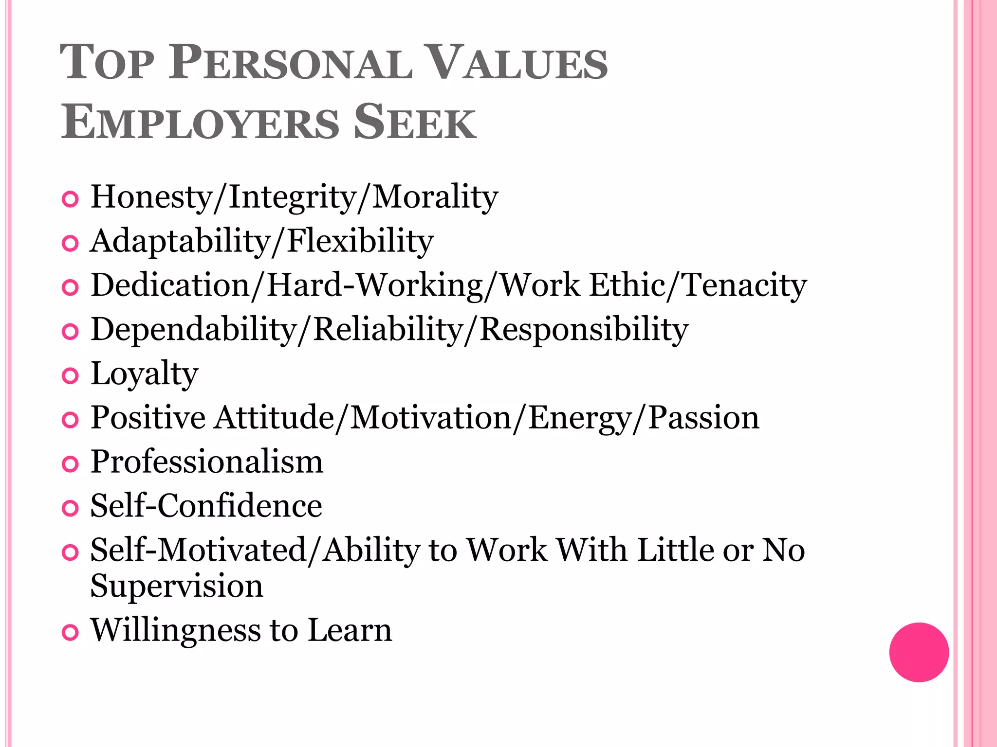 TOP PERSONAL VALUES
EMPLOYERS SEEK
 Honesty/Integrity/Morality
 Adaptability/Flexibility
 Dedication/Hard-Working/Work Ethic/Tenacity
 Dependability/Reliability/Responsibility
 Loyalty
 Positive Attitude/Motivation/Energy/Passion
 Professionalism
 Self-Confidence
 Self-Motivated/Ability to Work With Little or No
Supervision
 Willingness to Learn
 