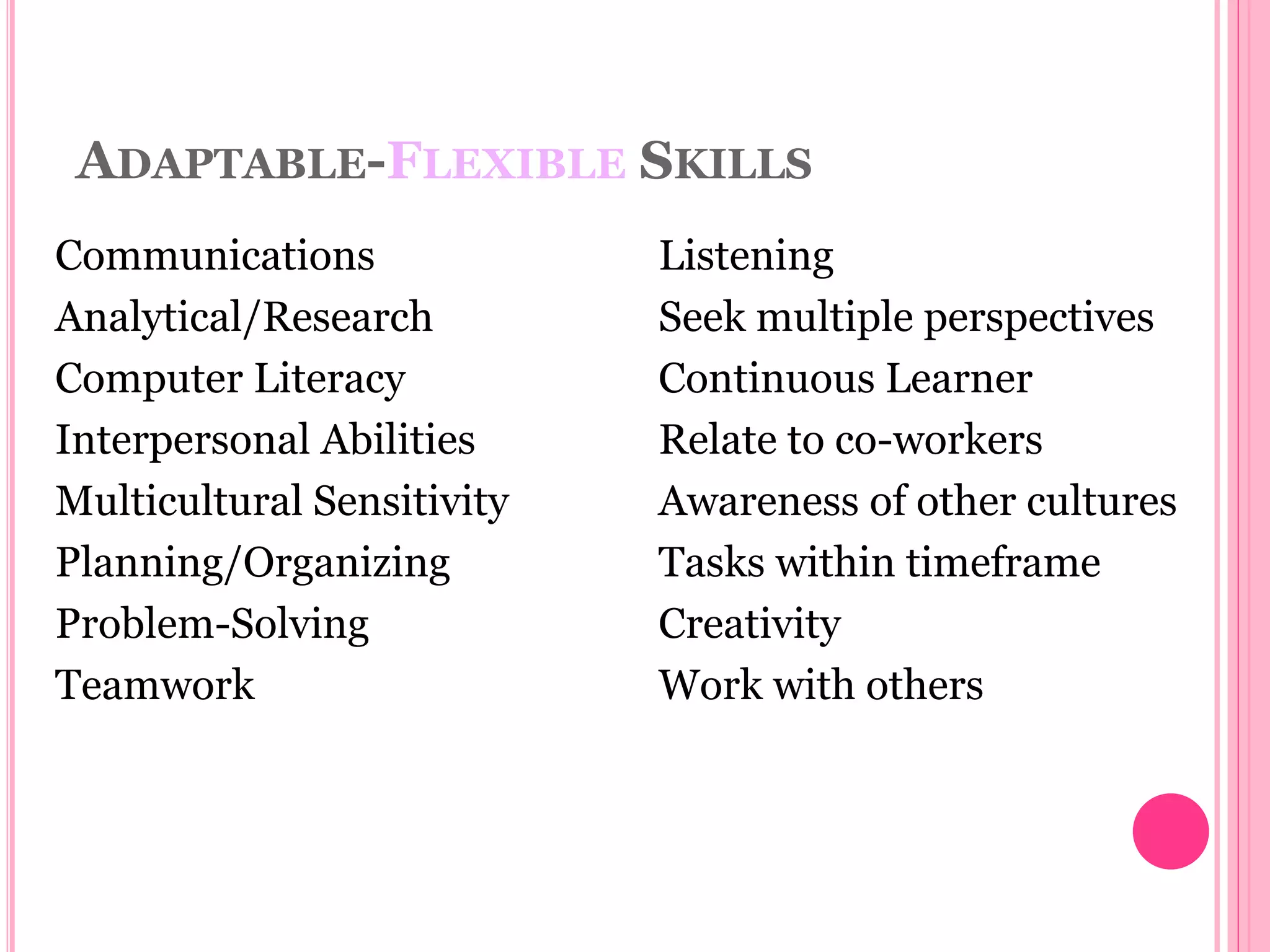 ADAPTABLE-FLEXIBLE SKILLS
Communications
Analytical/Research
Computer Literacy
Interpersonal Abilities
Multicultural Sensitivity
Planning/Organizing
Problem-Solving
Teamwork
Listening
Seek multiple perspectives
Continuous Learner
Relate to co-workers
Awareness of other cultures
Tasks within timeframe
Creativity
Work with others
 