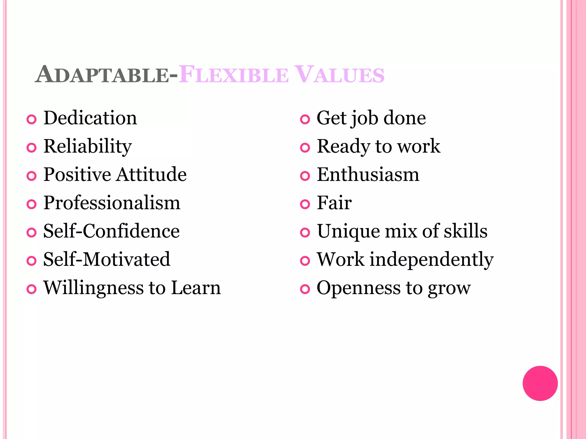 ADAPTABLE-FLEXIBLE VALUES
 Dedication
 Reliability
 Positive Attitude
 Professionalism
 Self-Confidence
 Self-Motivated
 Willingness to Learn
 Get job done
 Ready to work
 Enthusiasm
 Fair
 Unique mix of skills
 Work independently
 Openness to grow
 