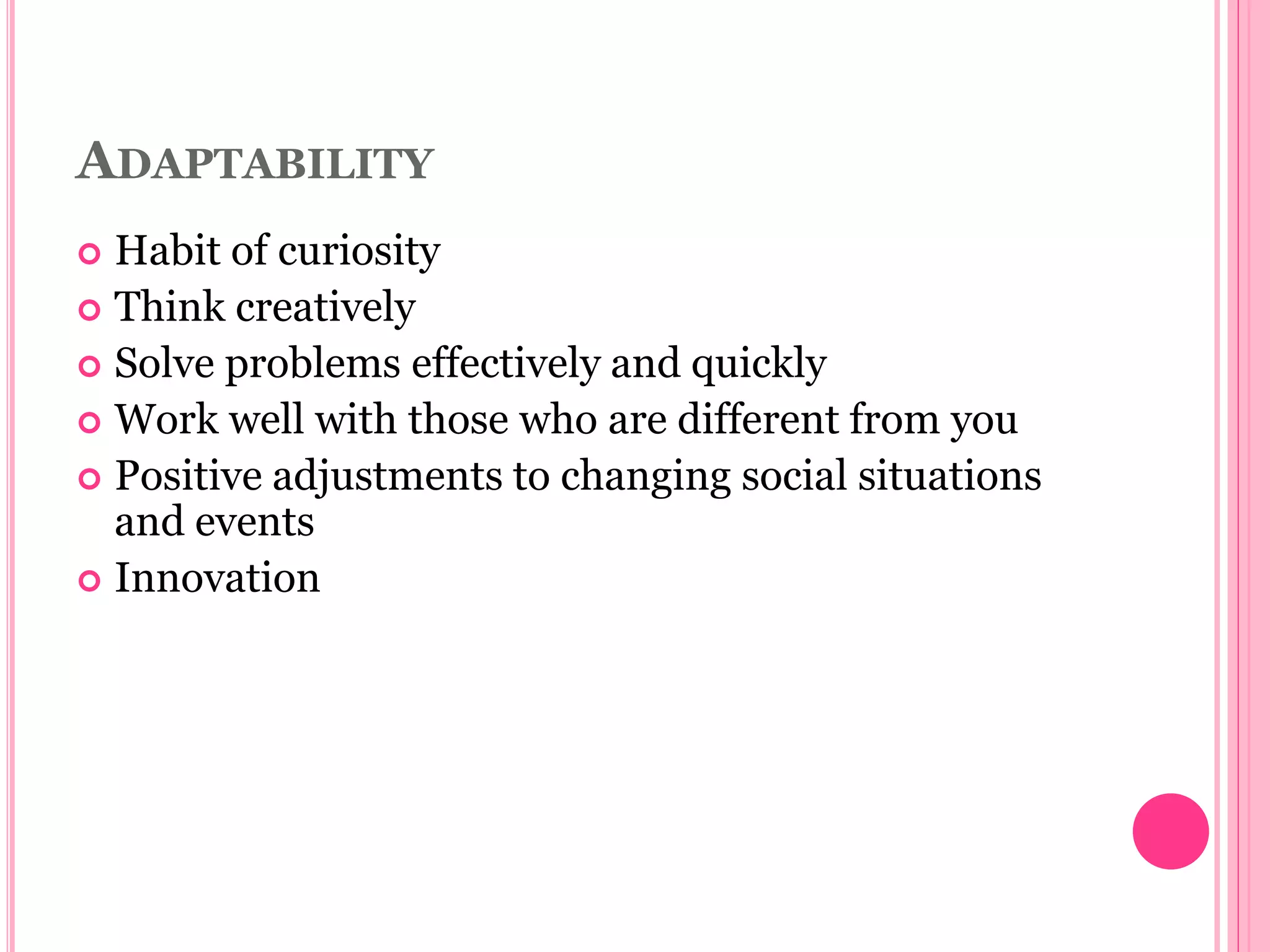 ADAPTABILITY
 Habit of curiosity
 Think creatively
 Solve problems effectively and quickly
 Work well with those who are different from you
 Positive adjustments to changing social situations
and events
 Innovation
 