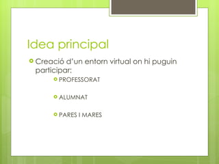 Idea principal Creació d ’ un entorn virtual on hi puguin participar: PROFESSORAT ALUMNAT PARES I MARES 