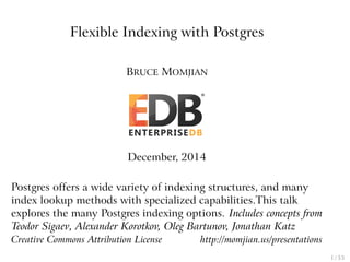Flexible Indexing with Postgres
BRUCE MOMJIAN
December, 2014
Postgres offers a wide variety of indexing structures, and many
index lookup methods with specialized capabilities.This talk
explores the many Postgres indexing options. Includes concepts from
Teodor Sigaev, Alexander Korotkov, Oleg Bartunov, Jonathan Katz
Creative Commons Attribution License http://momjian.us/presentations
1 / 53
 