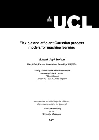 Flexible and efﬁcient Gaussian process
      models for machine learning


                  Edward Lloyd Snelson
    M.A., M.Sci., Physics, University of Cambridge, UK (2001)


           Gatsby Computational Neuroscience Unit
                   University College London
                         17 Queen Square
               London WC1N 3AR, United Kingdom




            A dissertation submitted in partial fulﬁllment
               of the requirements for the degree of

                      Doctor of Philosophy
                                of the
                      University of London.


                               2007
 