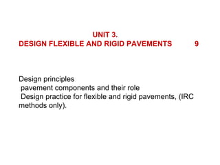 UNIT 3.
DESIGN FLEXIBLE AND RIGID PAVEMENTS                      9



Design principles
pavement components and their role
Design practice for flexible and rigid pavements, (IRC
methods only).
 