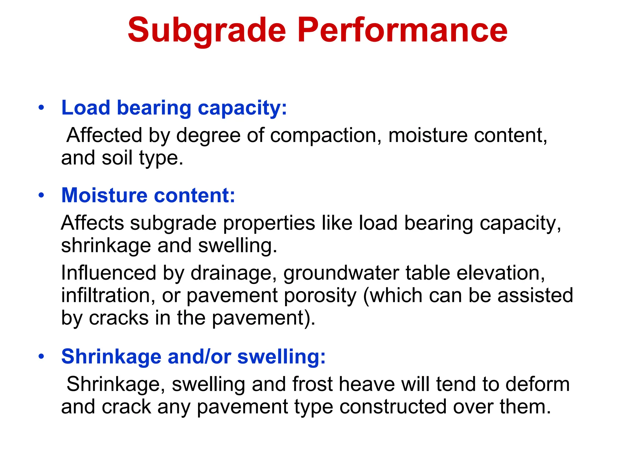 Subgrade Performance
• Load bearing capacity:
Affected by degree of compaction, moisture content,
and soil type.
• Moisture content:
Affects subgrade properties like load bearing capacity,
shrinkage and swelling.
Influenced by drainage, groundwater table elevation,
infiltration, or pavement porosity (which can be assisted
by cracks in the pavement).
• Shrinkage and/or swelling:
Shrinkage, swelling and frost heave will tend to deform
and crack any pavement type constructed over them.
 