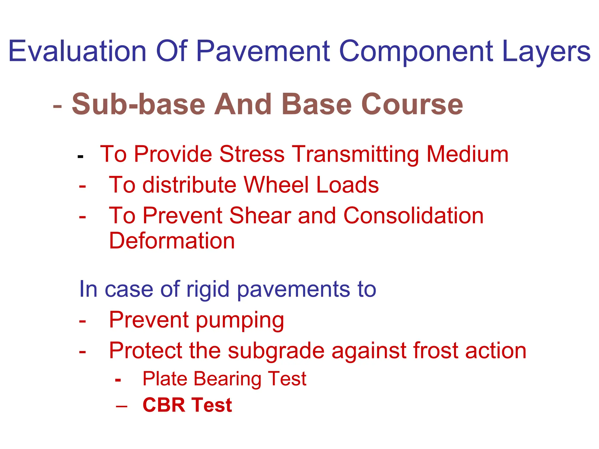 Evaluation Of Pavement Component Layers
- Sub-base And Base Course
- To Provide Stress Transmitting Medium
- To distribute Wheel Loads
- To Prevent Shear and Consolidation
Deformation
In case of rigid pavements to
- Prevent pumping
- Protect the subgrade against frost action
- Plate Bearing Test
– CBR Test
 