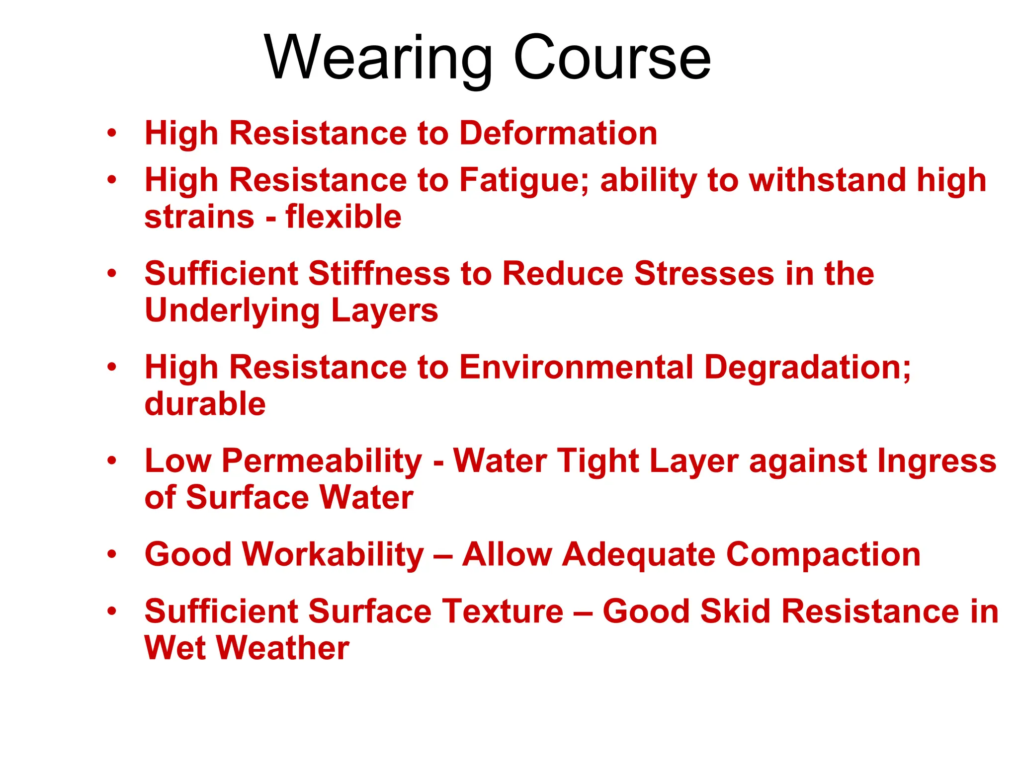 Wearing Course
• High Resistance to Deformation
• High Resistance to Fatigue; ability to withstand high
strains - flexible
• Sufficient Stiffness to Reduce Stresses in the
Underlying Layers
• High Resistance to Environmental Degradation;
durable
• Low Permeability - Water Tight Layer against Ingress
of Surface Water
• Good Workability – Allow Adequate Compaction
• Sufficient Surface Texture – Good Skid Resistance in
Wet Weather
 
