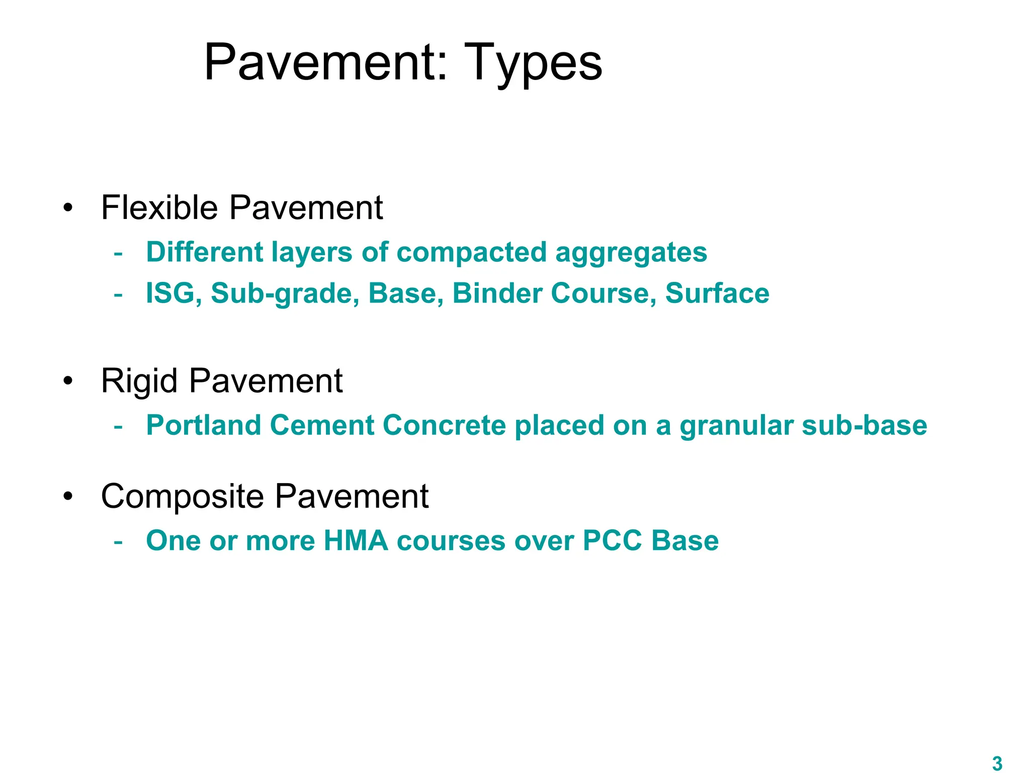 Pavement: Types
• Flexible Pavement
- Different layers of compacted aggregates
- ISG, Sub-grade, Base, Binder Course, Surface
• Rigid Pavement
- Portland Cement Concrete placed on a granular sub-base
• Composite Pavement
- One or more HMA courses over PCC Base
3
 