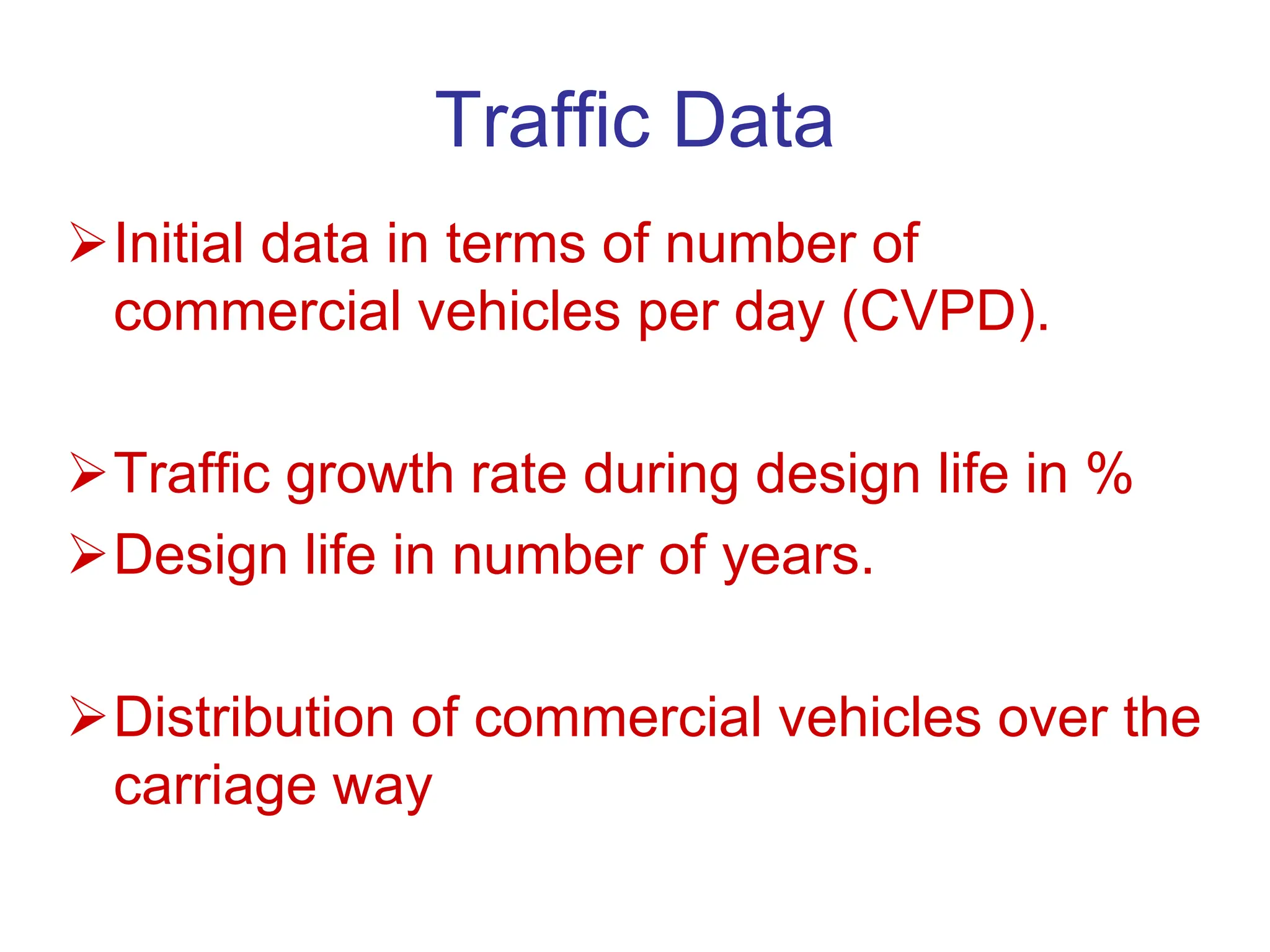 Traffic Data
Initial data in terms of number of
commercial vehicles per day (CVPD).
Traffic growth rate during design life in %
Design life in number of years.
Distribution of commercial vehicles over the
carriage way
 