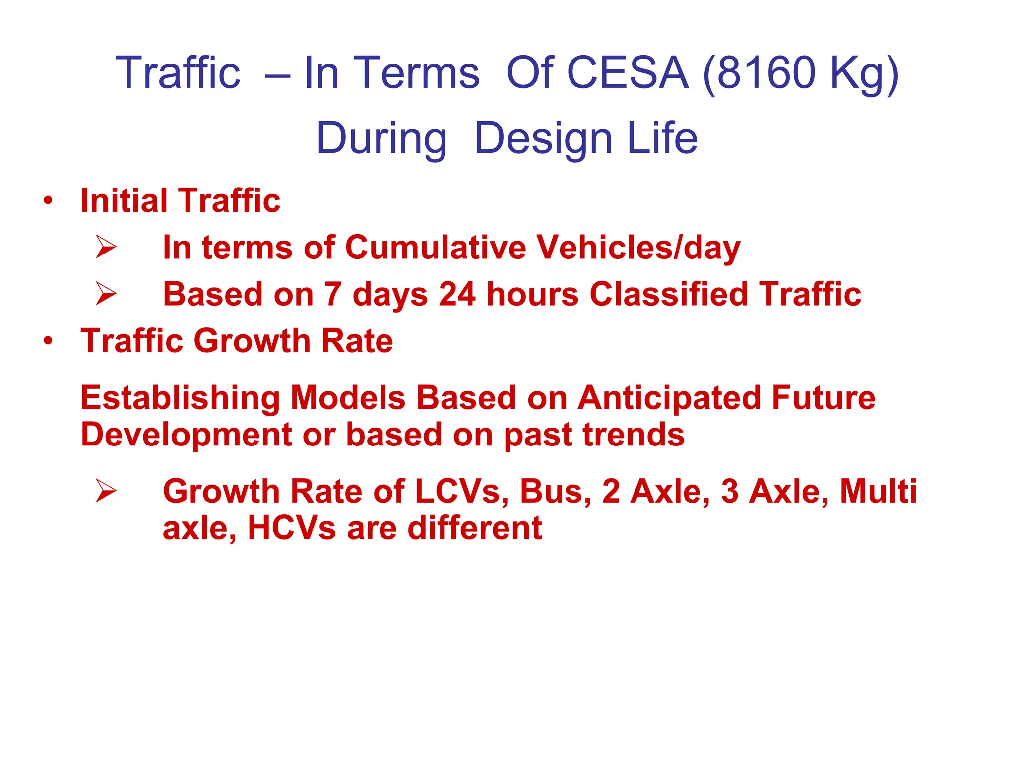 Traffic – In Terms Of CESA (8160 Kg)
During Design Life
• Initial Traffic
 In terms of Cumulative Vehicles/day
 Based on 7 days 24 hours Classified Traffic
• Traffic Growth Rate
Establishing Models Based on Anticipated Future
Development or based on past trends
 Growth Rate of LCVs, Bus, 2 Axle, 3 Axle, Multi
axle, HCVs are different
 