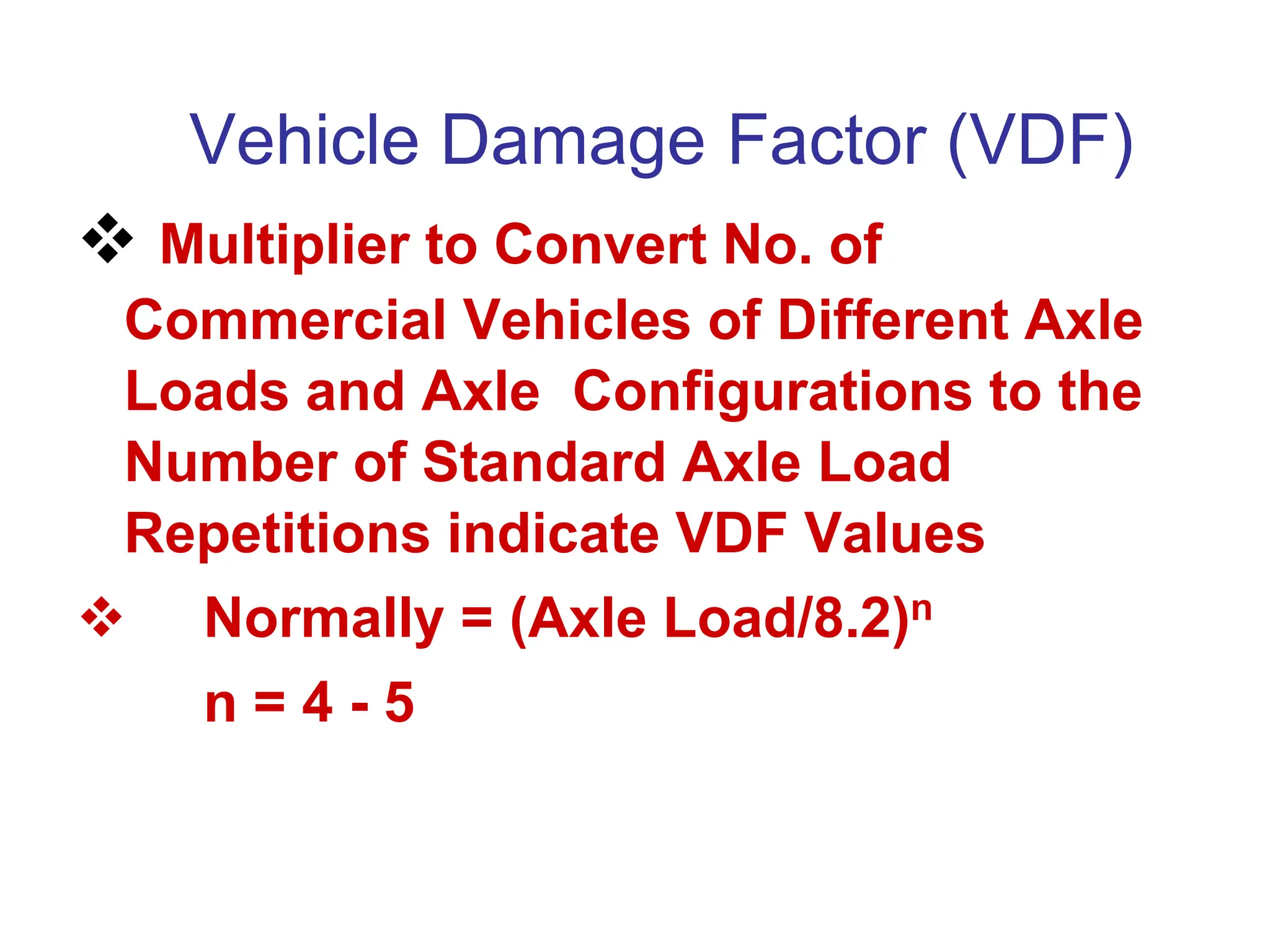 Vehicle Damage Factor (VDF)
 Multiplier to Convert No. of
Commercial Vehicles of Different Axle
Loads and Axle Configurations to the
Number of Standard Axle Load
Repetitions indicate VDF Values
 Normally = (Axle Load/8.2)n
n = 4 - 5
 
