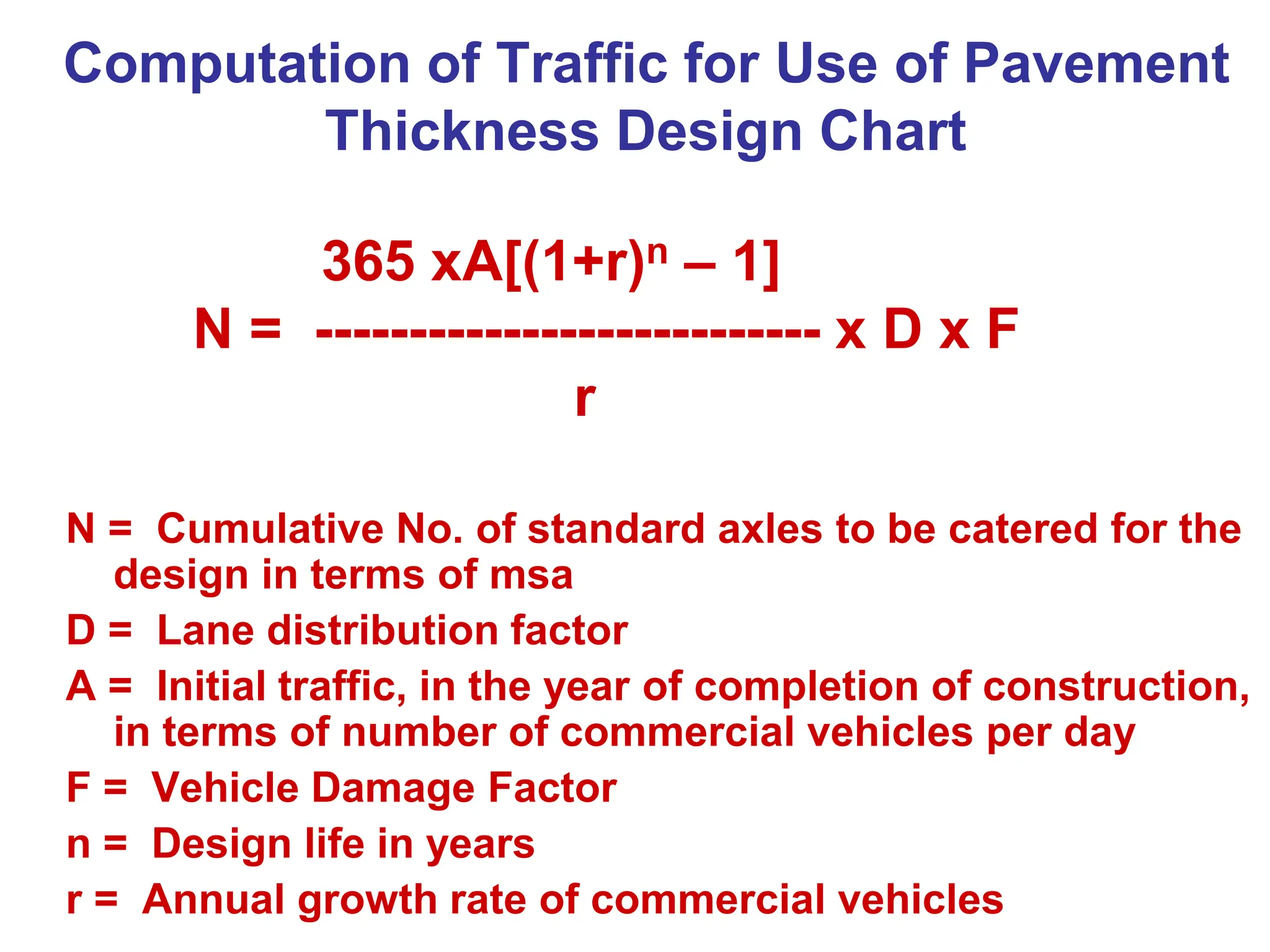 Computation of Traffic for Use of Pavement
Thickness Design Chart
365 xA[(1+r)n – 1]
N = --------------------------- x D x F
r
N = Cumulative No. of standard axles to be catered for the
design in terms of msa
D = Lane distribution factor
A = Initial traffic, in the year of completion of construction,
in terms of number of commercial vehicles per day
F = Vehicle Damage Factor
n = Design life in years
r = Annual growth rate of commercial vehicles
 