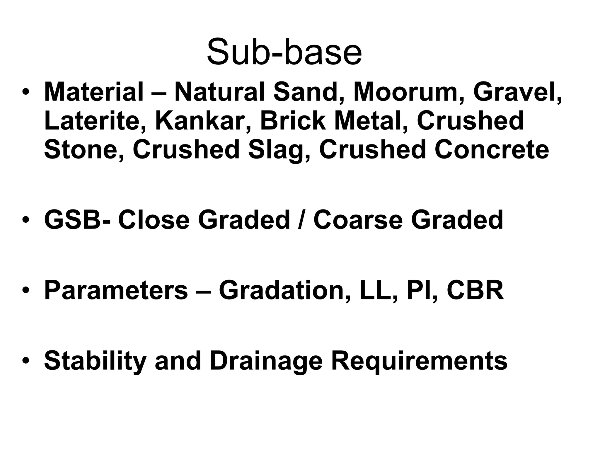 Sub-base
• Material – Natural Sand, Moorum, Gravel,
Laterite, Kankar, Brick Metal, Crushed
Stone, Crushed Slag, Crushed Concrete
• GSB- Close Graded / Coarse Graded
• Parameters – Gradation, LL, PI, CBR
• Stability and Drainage Requirements
 