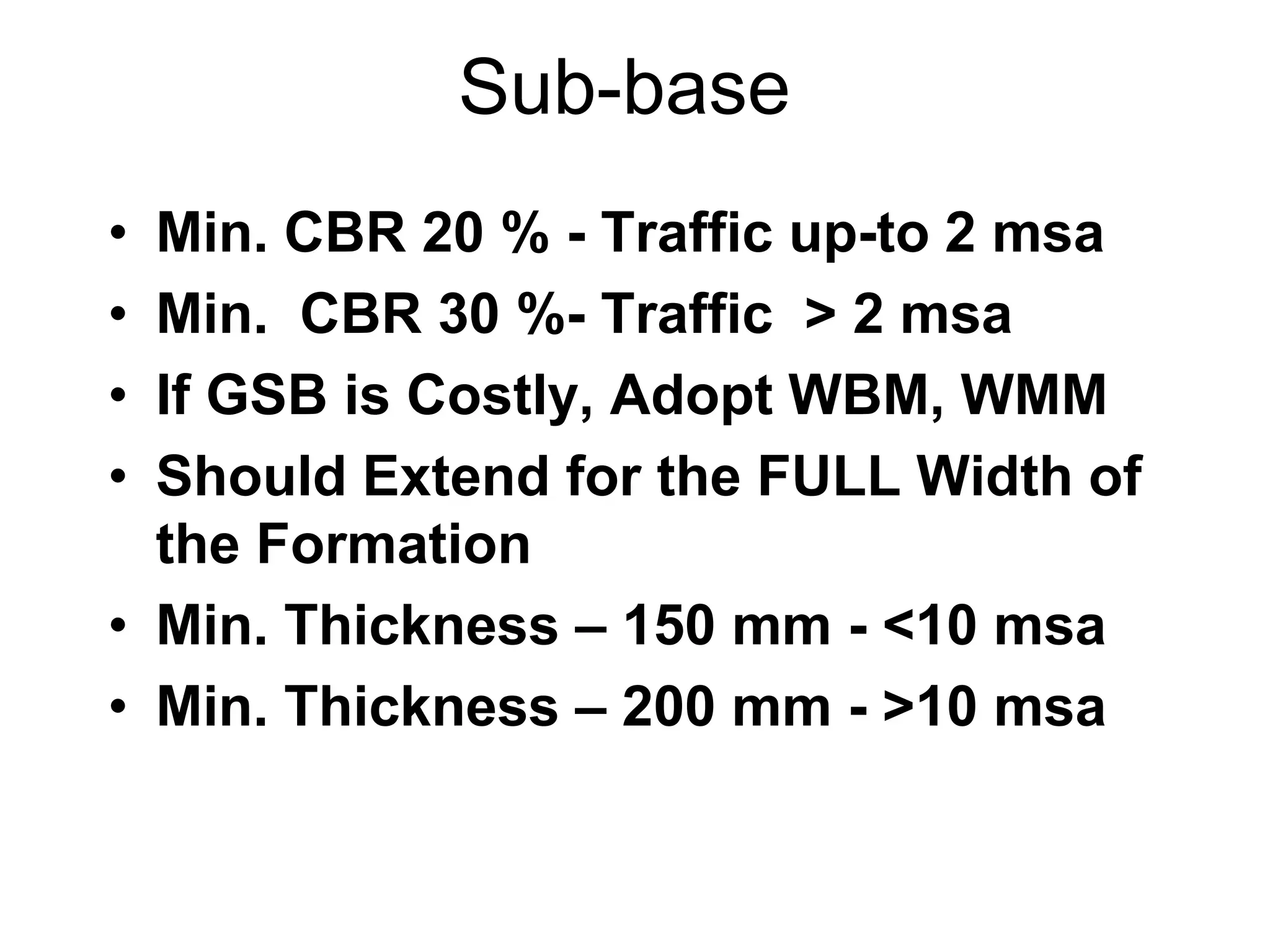 Sub-base
• Min. CBR 20 % - Traffic up-to 2 msa
• Min. CBR 30 %- Traffic > 2 msa
• If GSB is Costly, Adopt WBM, WMM
• Should Extend for the FULL Width of
the Formation
• Min. Thickness – 150 mm - <10 msa
• Min. Thickness – 200 mm - >10 msa
 